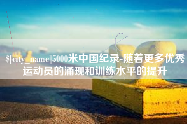 新余5000米中国纪录-随着更多优秀运动员的涌现和训练水平的提升