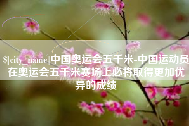 新余中国奥运会五千米-中国运动员在奥运会五千米赛场上必将取得更加优异的成绩