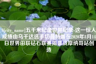 新余五千米纪录世界纪录-这一惊人成绩由乌干达选手切普特盖在2020年8月14日世界田联钻石联赛揭幕战摩纳哥站创造