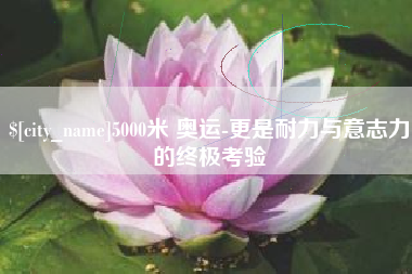 新余5000米 奥运-更是耐力与意志力的终极考验