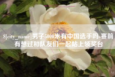 新余男子5000米有中国选手吗-赛前有想过和队友们一起站上领奖台
