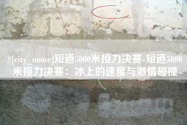 新余短道5000米接力决赛-短道5000米接力决赛：冰上的速度与激情碰撞