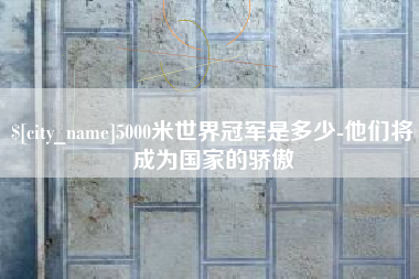 新余5000米世界冠军是多少-他们将成为国家的骄傲