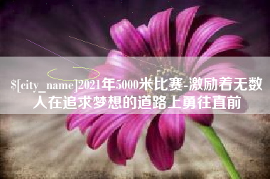 新余2021年5000米比赛-激励着无数人在追求梦想的道路上勇往直前