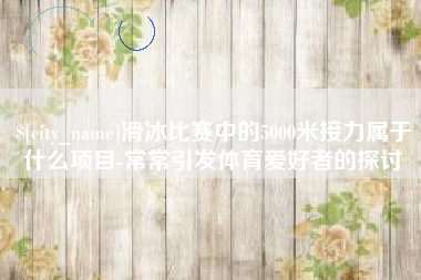 新余滑冰比赛中的5000米接力属于什么项目-常常引发体育爱好者的探讨
