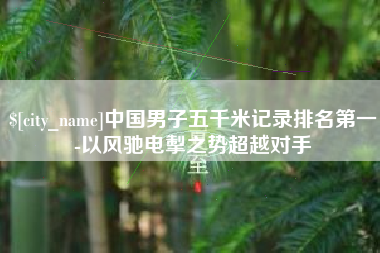新余中国男子五千米记录排名第一-以风驰电掣之势超越对手