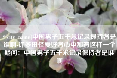 新余中国男子五千米记录保持者是谁啊-许多田径爱好者心中都有这样一个疑问：中国男子五千米记录保持者是谁啊