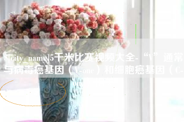 新余5千米比赛视频大全-“V”通常与病毒癌基因（V-onc）和细胞癌基因（C-onc）相关