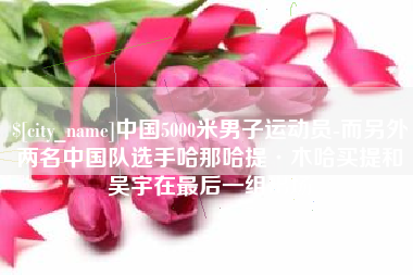 新余中国5000米男子运动员-而另外两名中国队选手哈那哈提·木哈买提和吴宇在最后一组出场