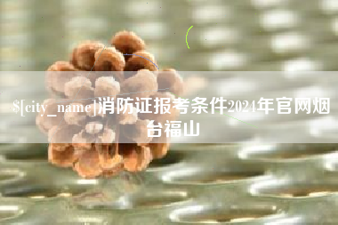 新余消防证报考条件2024年官网烟台福山